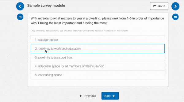 A ranking question which asks "With regards to what matters to you in a dwelling, please rank from 1-5 in order of importance with 1 being the least important and 5 being the most." The 5 options are
1. Outdoor space
2. Car parking space
3. adequate space for all members of the household
4. proximity to work and education
5. proximity to transport links
